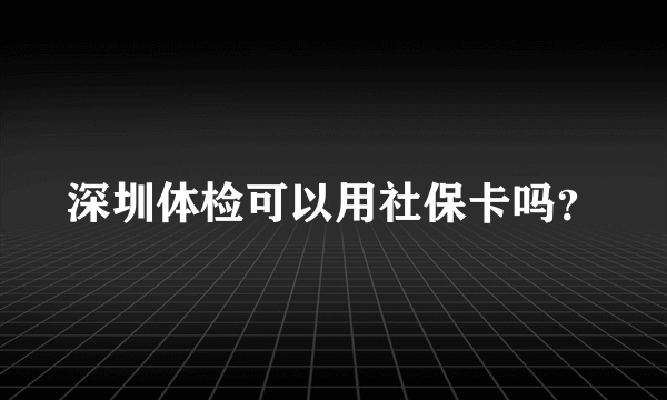 深圳体检可以用社保卡吗？