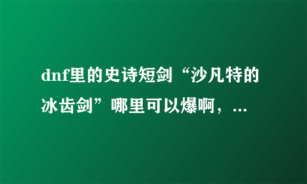 dnf里的史诗短剑“沙凡特的冰齿剑”哪里可以爆啊，可以换吗？