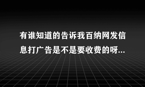 有谁知道的告诉我百纳网发信息打广告是不是要收费的呀！！我好烦啊，第一次做网络外推的都不知道去哪发信息