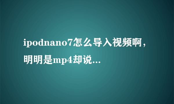 ipodnano7怎么导入视频啊，明明是mp4却说不符合格式无法播放，没法导入，