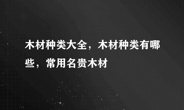 木材种类大全，木材种类有哪些，常用名贵木材