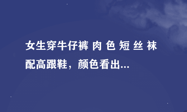 女生穿牛仔裤 肉 色 短 丝 袜配高跟鞋，颜色看出来好还是透明的好？