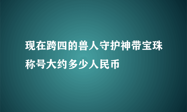 现在跨四的兽人守护神带宝珠称号大约多少人民币