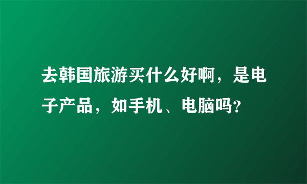 去韩国旅游买什么好啊，是电子产品，如手机、电脑吗？