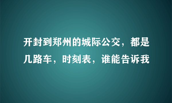 开封到郑州的城际公交，都是几路车，时刻表，谁能告诉我