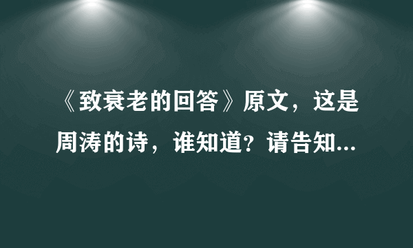 《致衰老的回答》原文，这是周涛的诗，谁知道？请告知。谢谢！