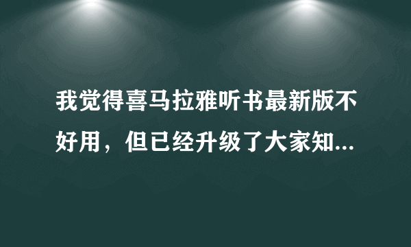 我觉得喜马拉雅听书最新版不好用，但已经升级了大家知道如何用回旧版吗？谢谢！