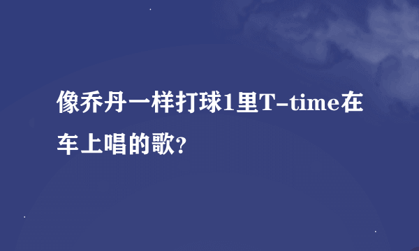 像乔丹一样打球1里T-time在车上唱的歌？