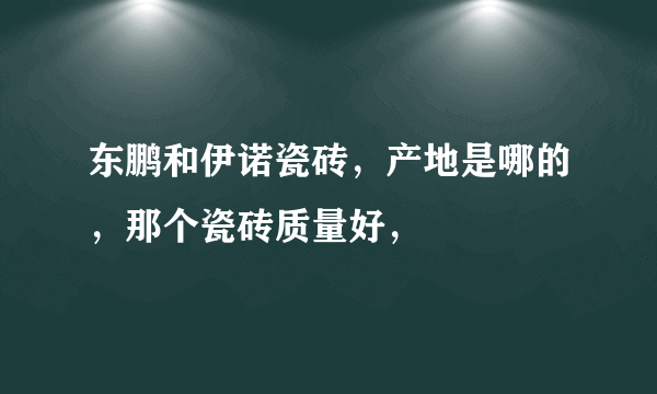 东鹏和伊诺瓷砖，产地是哪的，那个瓷砖质量好，