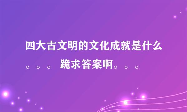 四大古文明的文化成就是什么。。。 跪求答案啊。。。