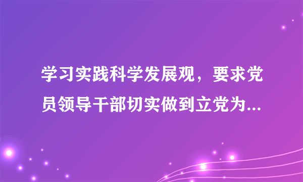 学习实践科学发展观，要求党员领导干部切实做到立党为公、执政为民，始终保持党同人民群众的血肉联系。这