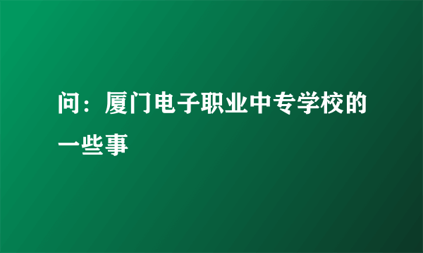 问：厦门电子职业中专学校的一些事