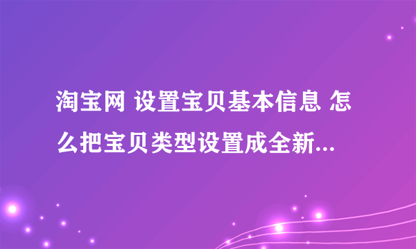 淘宝网 设置宝贝基本信息 怎么把宝贝类型设置成全新 而不是二手啊 我做的是墙纸