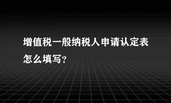 增值税一般纳税人申请认定表怎么填写？