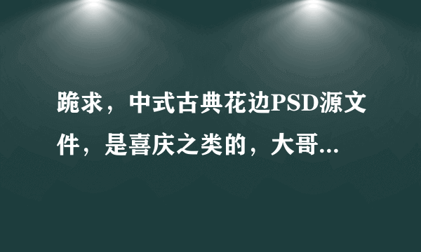 跪求，中式古典花边PSD源文件，是喜庆之类的，大哥大姐们有的话请给我好吗？急啊，，，