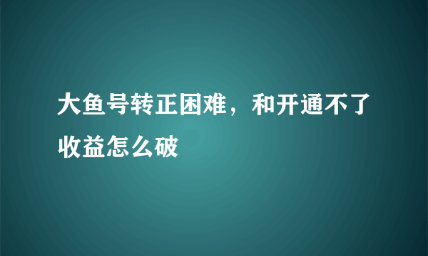 大鱼号转正困难，和开通不了收益怎么破