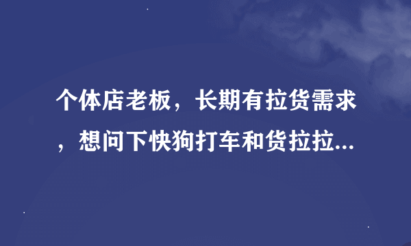 个体店老板，长期有拉货需求，想问下快狗打车和货拉拉哪个更好点？