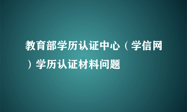 教育部学历认证中心（学信网）学历认证材料问题