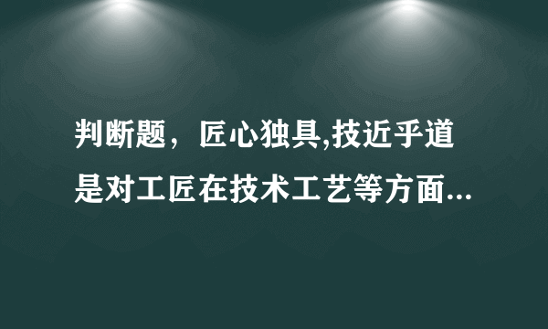 判断题，匠心独具,技近乎道是对工匠在技术工艺等方面独创性的形容