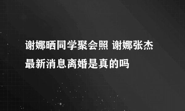 谢娜晒同学聚会照 谢娜张杰最新消息离婚是真的吗