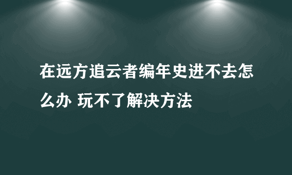 在远方追云者编年史进不去怎么办 玩不了解决方法