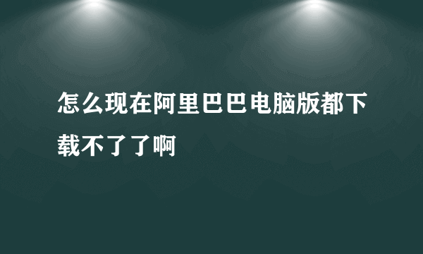 怎么现在阿里巴巴电脑版都下载不了了啊