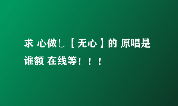 求 心做し【无心】的 原唱是谁额 在线等！！！