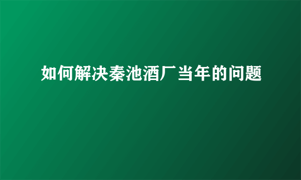 如何解决秦池酒厂当年的问题