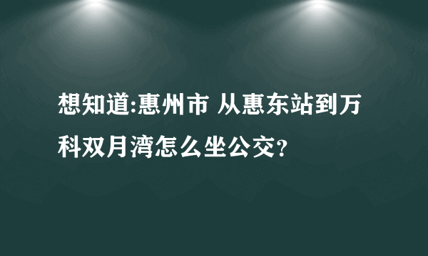 想知道:惠州市 从惠东站到万科双月湾怎么坐公交？