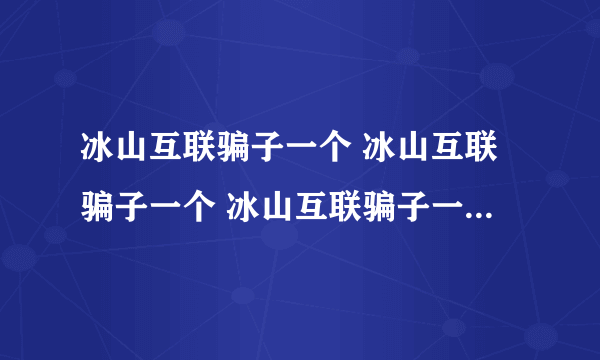 冰山互联骗子一个 冰山互联骗子一个 冰山互联骗子一个 冰山互联骗子一个 冰山互联骗子一个 冰山互联骗子一