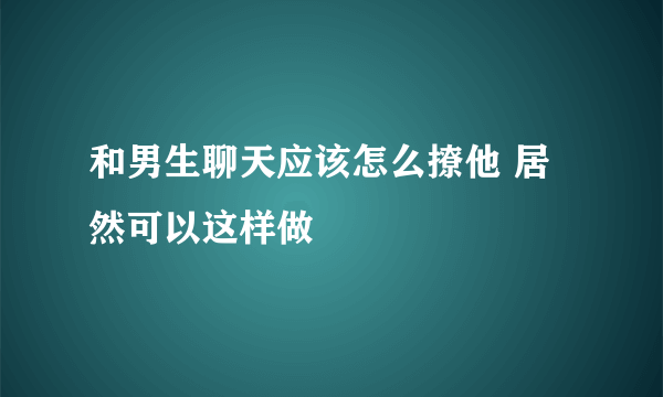 和男生聊天应该怎么撩他 居然可以这样做