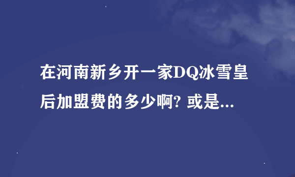 在河南新乡开一家DQ冰雪皇后加盟费的多少啊? 或是代理?说的详细一点 加分啊