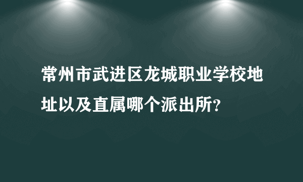 常州市武进区龙城职业学校地址以及直属哪个派出所？