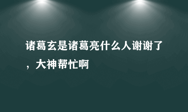 诸葛玄是诸葛亮什么人谢谢了，大神帮忙啊