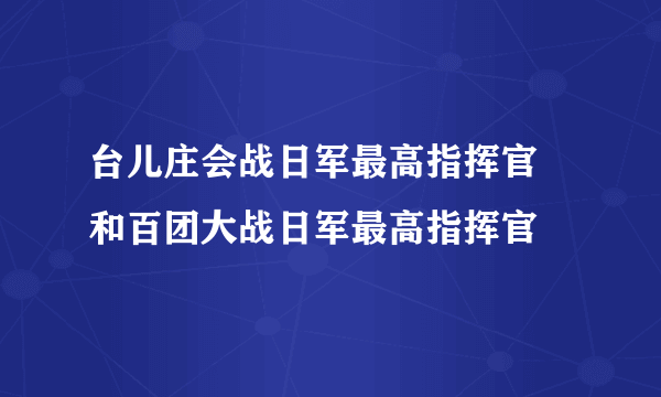 台儿庄会战日军最高指挥官  和百团大战日军最高指挥官