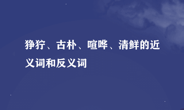 狰狞、古朴、喧哗、清鲜的近义词和反义词