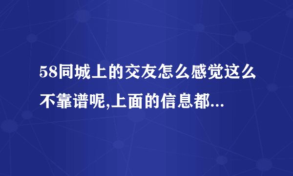 58同城上的交友怎么感觉这么不靠谱呢,上面的信息都是真的吗？我邂逅别人别人怎么都不理我啊