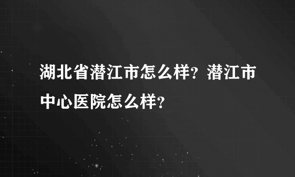 湖北省潜江市怎么样？潜江市中心医院怎么样？