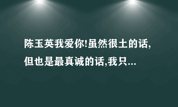 陈玉英我爱你!虽然很土的话,但也是最真诚的话,我只敢这样说出来了!