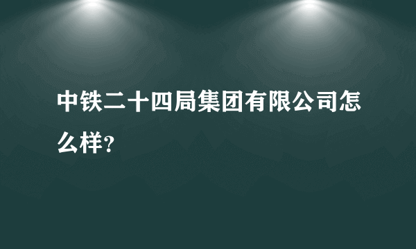 中铁二十四局集团有限公司怎么样？