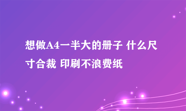 想做A4一半大的册子 什么尺寸合裁 印刷不浪费纸