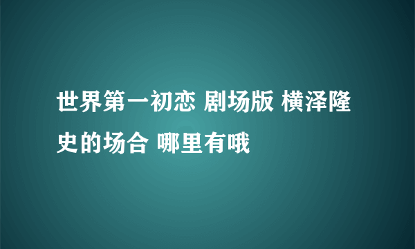 世界第一初恋 剧场版 横泽隆史的场合 哪里有哦