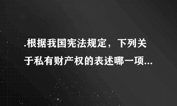 .根据我国宪法规定，下列关于私有财产权的表述哪一项是不正确的?