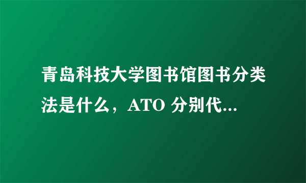 青岛科技大学图书馆图书分类法是什么，ATO 分别代表什么 。后三个问题