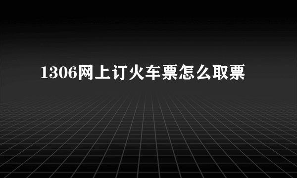 1306网上订火车票怎么取票