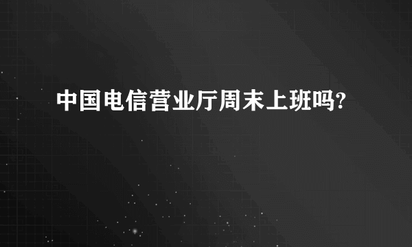 中国电信营业厅周末上班吗?