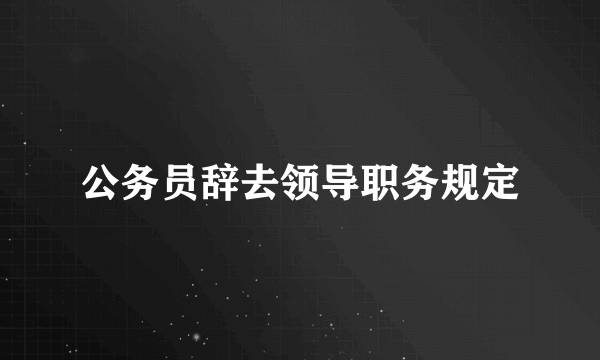 公务员辞去领导职务规定