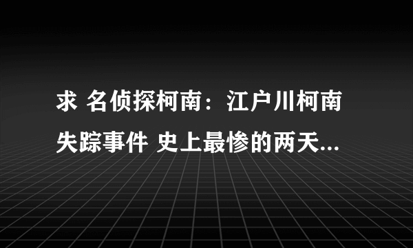 求 名侦探柯南：江户川柯南失踪事件 史上最惨的两天 百度网盘免费资源下载链接，谢谢