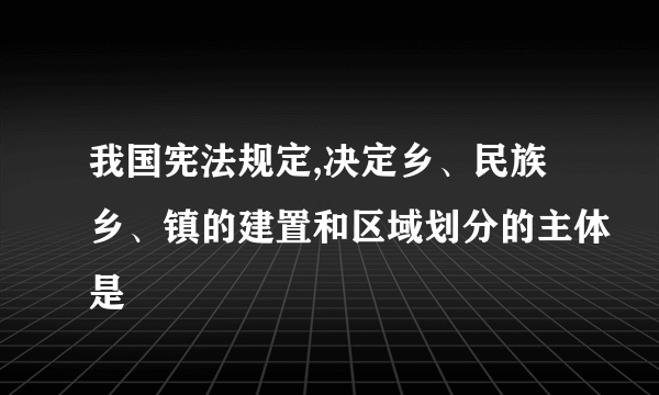 我国宪法规定,决定乡、民族乡、镇的建置和区域划分的主体是