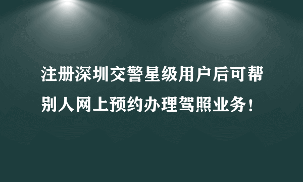 注册深圳交警星级用户后可帮别人网上预约办理驾照业务！